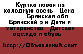 Куртка новая на холодную осень › Цена ­ 1 500 - Брянская обл., Брянский р-н Дети и материнство » Детская одежда и обувь   